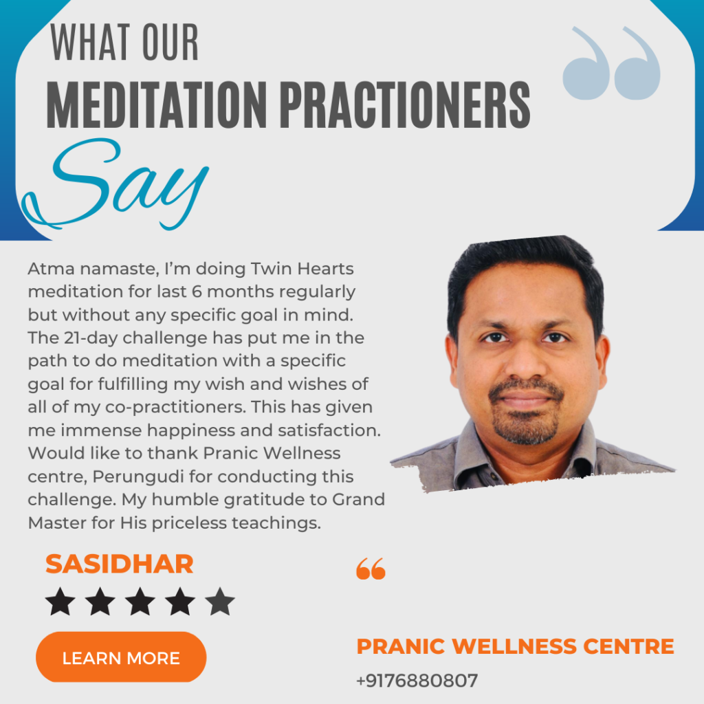 Atma namaste, I’m doing Twin Hearts meditation for last 6 months regularly but without any specific goal in mind. The 21-day challenge has put me in the path to do meditation with a specific goal for fulfilling my wish and wishes of all of my co-practitioners. This has given me immense happiness and satisfaction. Would like to thank Pranic Wellness centre, Perungudi for conducting this challenge. My humble gratitude to Grand Master for His priceless teachings.